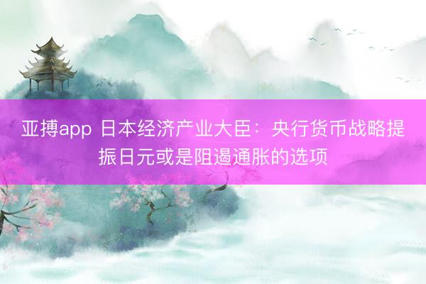 亚搏app 日本经济产业大臣：央行货币战略提振日元或是阻遏通胀的选项