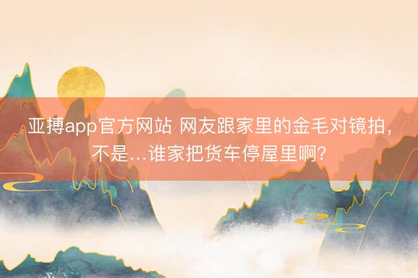 亚搏app官方网站 网友跟家里的金毛对镜拍,不是…谁家把货车停屋里啊?