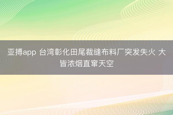 亚搏app 台湾彰化田尾裁缝布料厂突发失火 大皆浓烟直窜天空