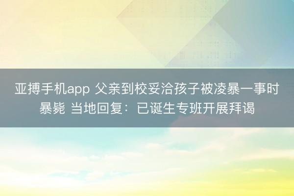 亚搏手机app 父亲到校妥洽孩子被凌暴一事时暴毙 当地回复：已诞生专班开展拜谒