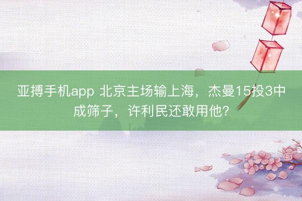 亚搏手机app 北京主场输上海,杰曼15投3中成筛子,许利民还敢用他?