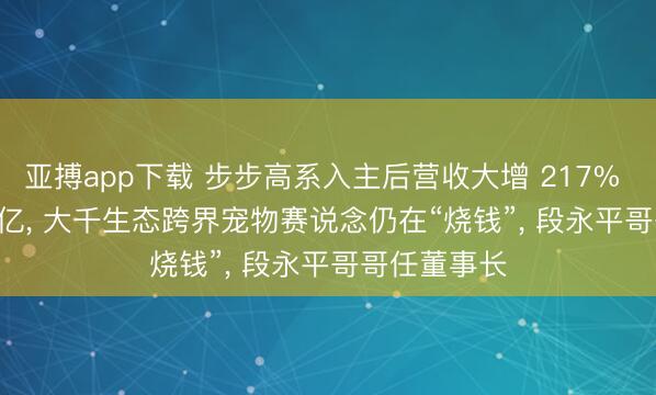 亚搏app下载 步步高系入主后营收大增 217% 却亏 1.22 亿， 大千生态跨界宠物赛说念仍在“烧钱”， 段永平哥哥任董事长