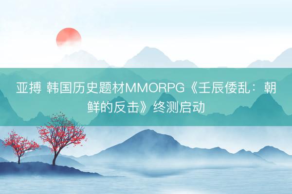 亚搏 韩国历史题材MMORPG《壬辰倭乱：朝鲜的反击》终测启动