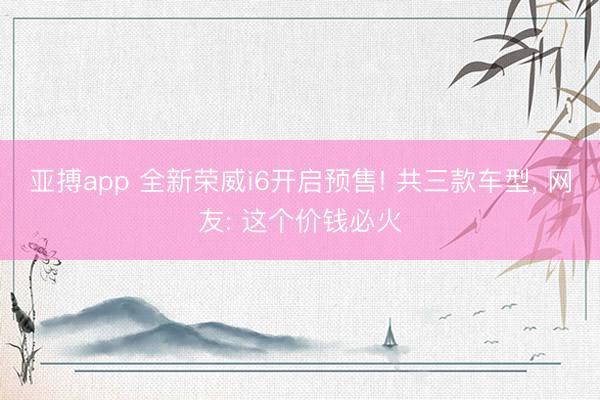 亚搏app 全新荣威i6开启预售! 共三款车型， 网友: 这个价钱必火