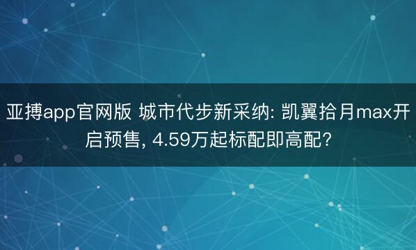 亚搏app官网版 城市代步新采纳: 凯翼拾月max开启预售, 4.59万起标配即高配?