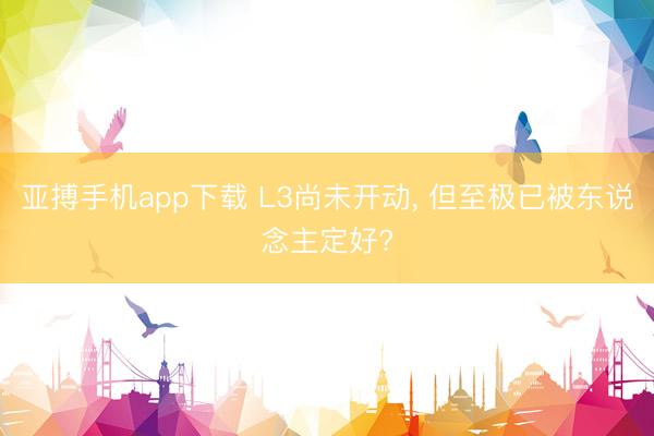 亚搏手机app下载 L3尚未开动, 但至极已被东说念主定好?
