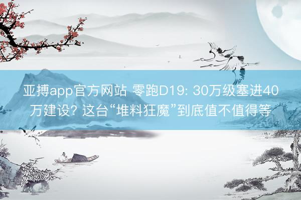 亚搏app官方网站 零跑D19: 30万级塞进40万建设? 这台“堆料狂魔”到底值不值得等