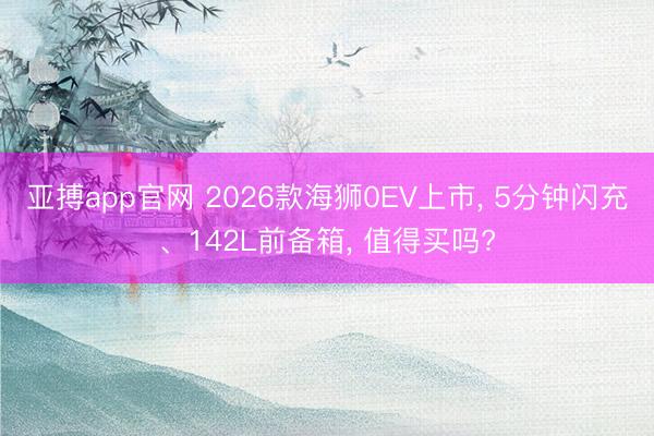 亚搏app官网 2026款海狮0EV上市， 5分钟闪充、142L前备箱， 值得买吗?