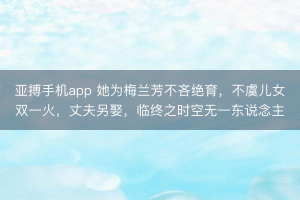 亚搏手机app 她为梅兰芳不吝绝育，不虞儿女双一火，丈夫另娶，临终之时空无一东说念主