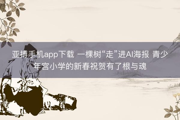 亚搏手机app下载 一棵树“走”进AI海报 青少年宫小学的新春祝贺有了根与魂