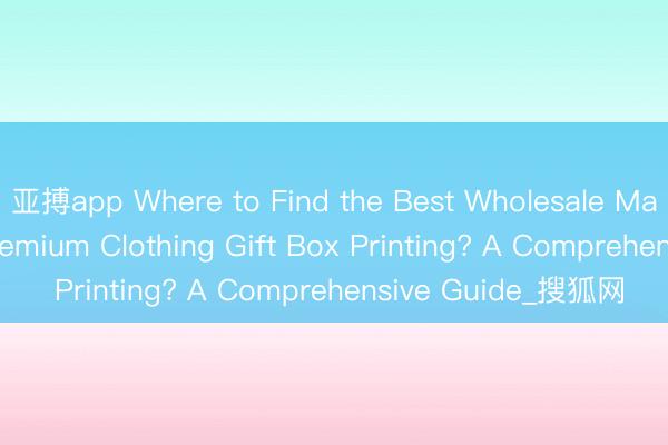 亚搏app Where to Find the Best Wholesale Manufacturers for Premium Clothing Gift Box Printing? A Comprehensive Guide_搜狐网