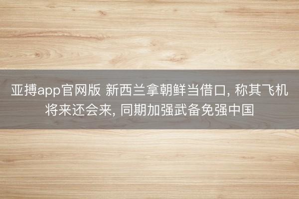 亚搏app官网版 新西兰拿朝鲜当借口， 称其飞机将来还会来， 同期加强武备免强中国