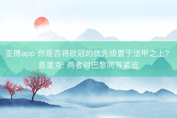 亚搏app 你是否将欧冠的优先级置于法甲之上? 恩里克: 两者对巴黎同等紧迫