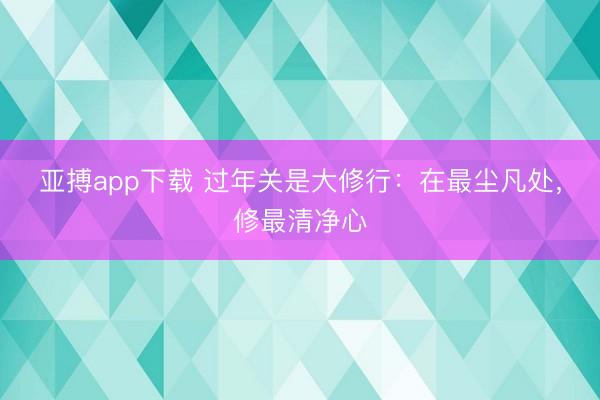 亚搏app下载 过年关是大修行：在最尘凡处，修最清净心