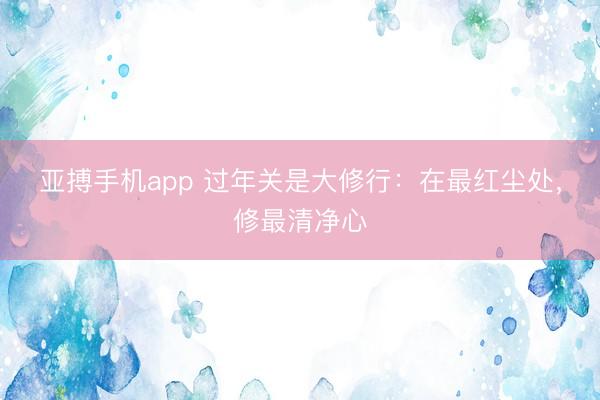 亚搏手机app 过年关是大修行：在最红尘处，修最清净心