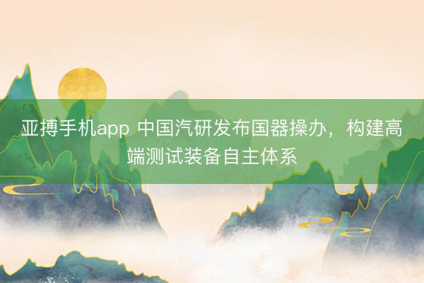 亚搏手机app 中国汽研发布国器操办，构建高端测试装备自主体系