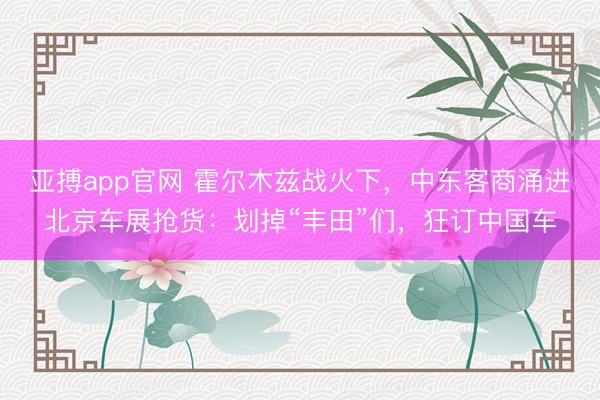 亚搏app官网 霍尔木兹战火下，中东客商涌进北京车展抢货：划掉“丰田”们，狂订中国车