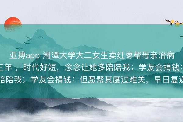 亚搏app 湘潭大学大二女生卖红枣帮母亲治病：医师说她还能活两到三年 ，时代好短，念念让她多陪陪我；学友会捐钱：但愿帮其度过难关，早日复返校园
