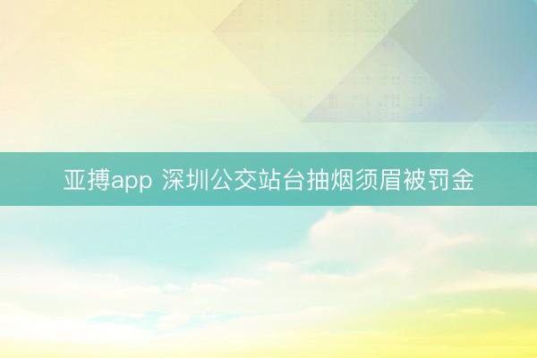 亚搏app 深圳公交站台抽烟须眉被罚金