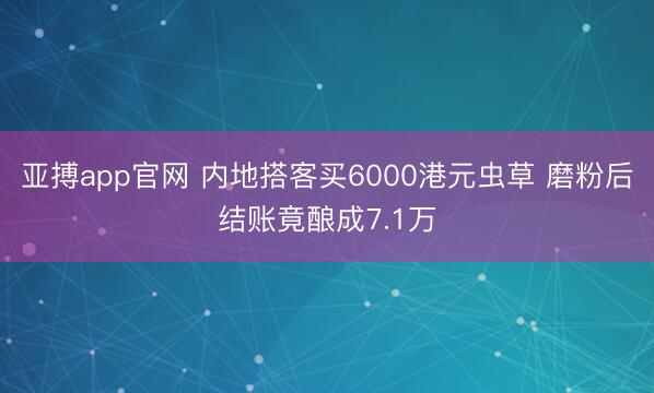亚搏app官网 内地搭客买6000港元虫草 磨粉后结账竟酿成7.1万