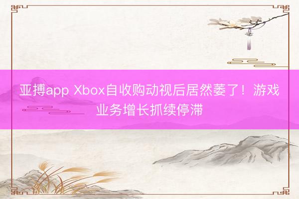 亚搏app Xbox自收购动视后居然萎了！游戏业务增长抓续停滞