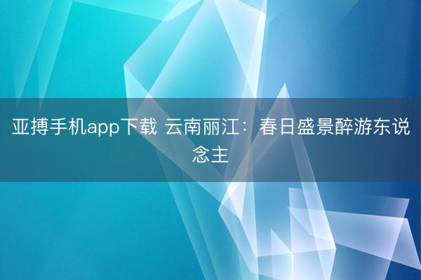 亚搏手机app下载 云南丽江：春日盛景醉游东说念主