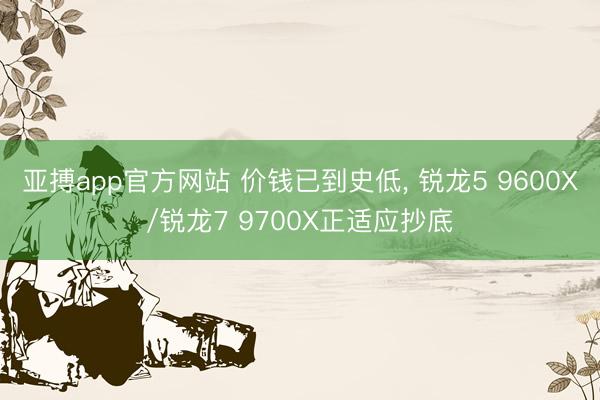 亚搏app官方网站 价钱已到史低， 锐龙5 9600X/锐龙7 9700X正适应抄底