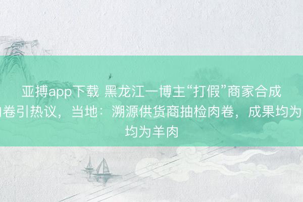 亚搏app下载 黑龙江一博主“打假”商家合成羊肉卷引热议，当地：溯源供货商抽检肉卷，成果均为羊肉