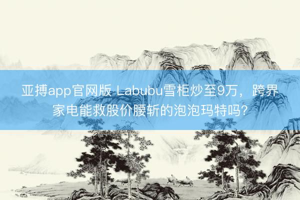 亚搏app官网版 Labubu雪柜炒至9万，跨界家电能救股价腰斩的泡泡玛特吗？