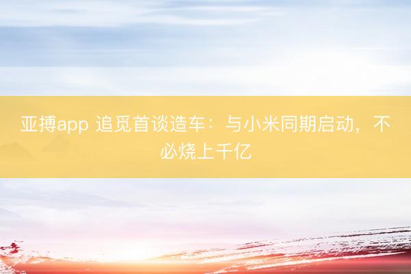 亚搏app 追觅首谈造车：与小米同期启动，不必烧上千亿