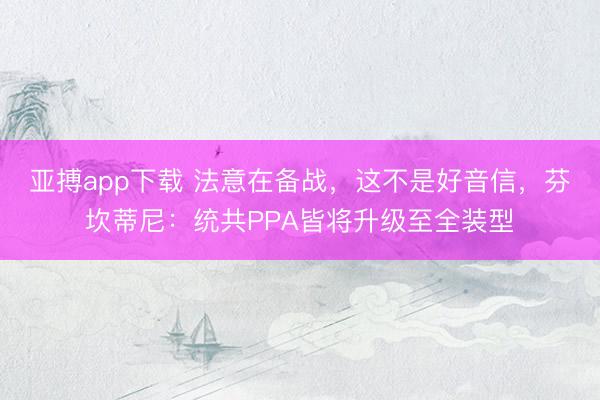 亚搏app下载 法意在备战，这不是好音信，芬坎蒂尼：统共PPA皆将升级至全装型