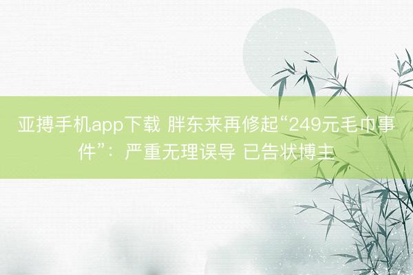 亚搏手机app下载 胖东来再修起“249元毛巾事件”：严重无理误导 已告状博主