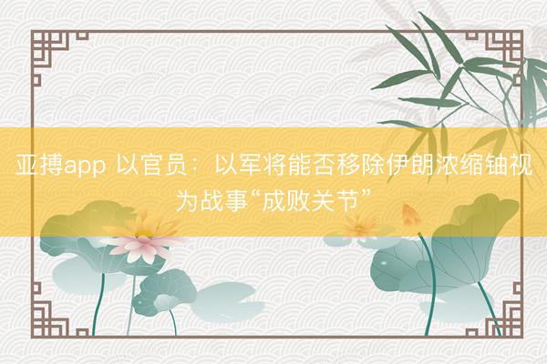 亚搏app 以官员：以军将能否移除伊朗浓缩铀视为战事“成败关节”