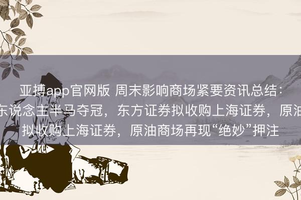 亚搏app官网版 周末影响商场紧要资讯总结：荣耀东说念主形机器东说念主半马夺冠，东方证券拟收购上海证券，原油商场再现“绝妙”押注
