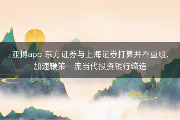 亚搏app 东方证券与上海证券打算并吞重组，加速鞭策一流当代投资银行缔造