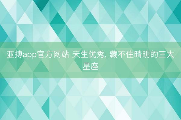 亚搏app官方网站 天生优秀， 藏不住晴明的三大星座