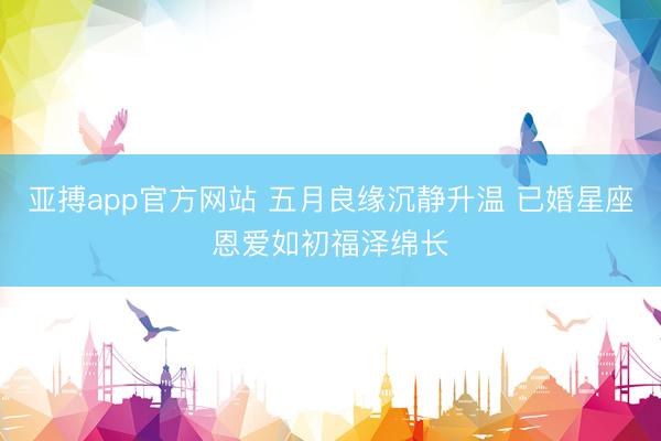 亚搏app官方网站 五月良缘沉静升温 已婚星座恩爱如初福泽绵长