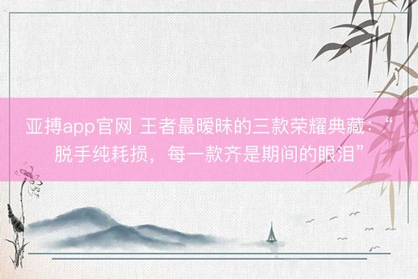 亚搏app官网 王者最暧昧的三款荣耀典藏：“脱手纯耗损，每一款齐是期间的眼泪”