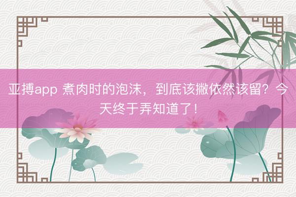 亚搏app 煮肉时的泡沫，到底该撇依然该留？今天终于弄知道了！