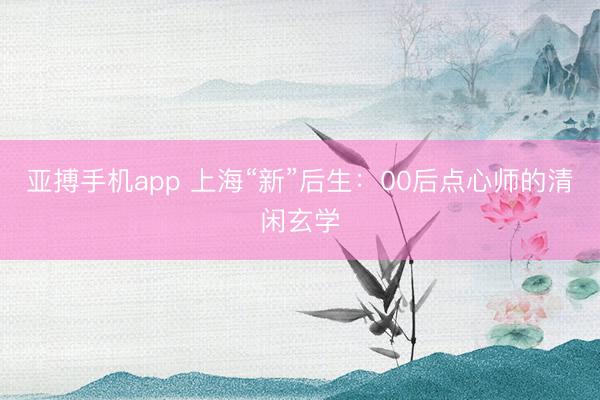 亚搏手机app 上海“新”后生：00后点心师的清闲玄学