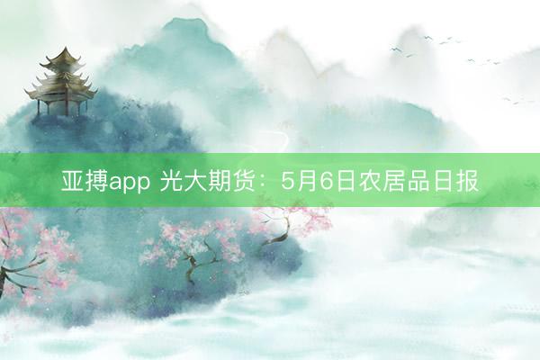 亚搏app 光大期货：5月6日农居品日报