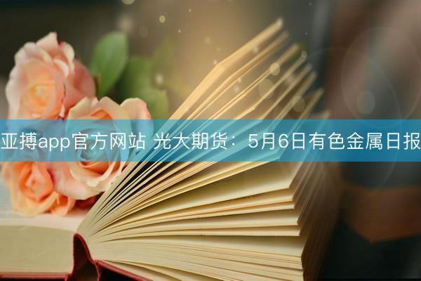 亚搏app官方网站 光大期货：5月6日有色金属日报