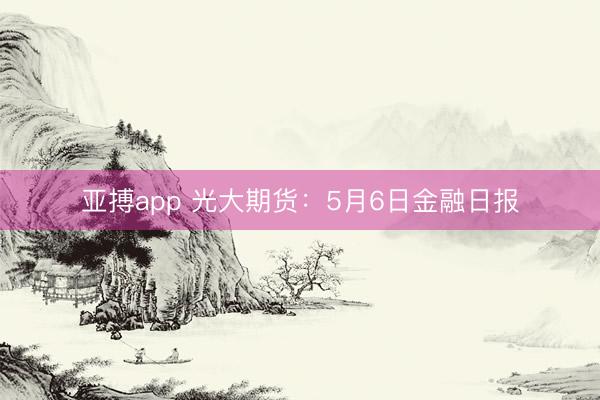 亚搏app 光大期货：5月6日金融日报
