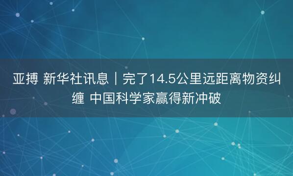 亚搏 新华社讯息｜完了14.5公里远距离物资纠缠 中国科学家赢得新冲破