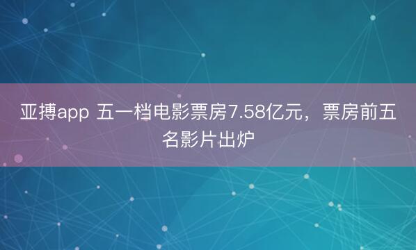 亚搏app 五一档电影票房7.58亿元，票房前五名影片出炉