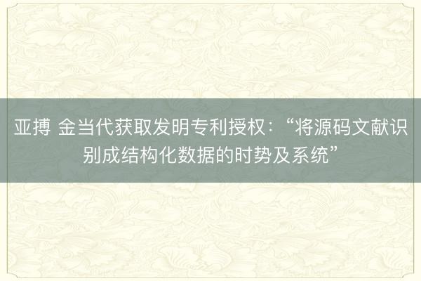 亚搏 金当代获取发明专利授权：“将源码文献识别成结构化数据的时势及系统”